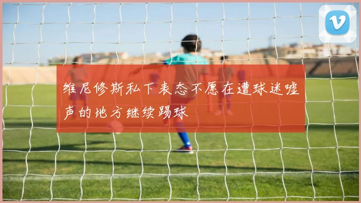维尼修斯私下表态不愿在遭球迷嘘声的地方继续踢球