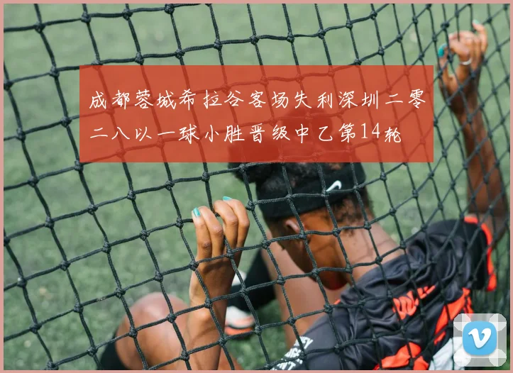 成都蓉城希拉谷客场失利深圳二零二八以一球小胜晋级中乙第14轮