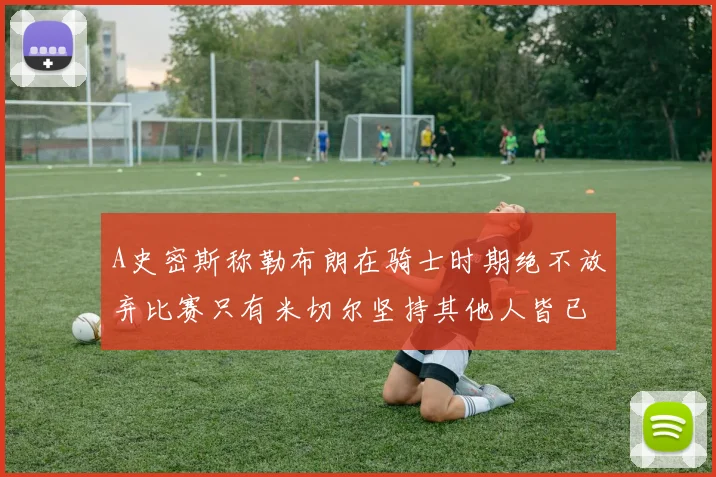 A史密斯称勒布朗在骑士时期绝不放弃比赛只有米切尔坚持其他人皆已放弃