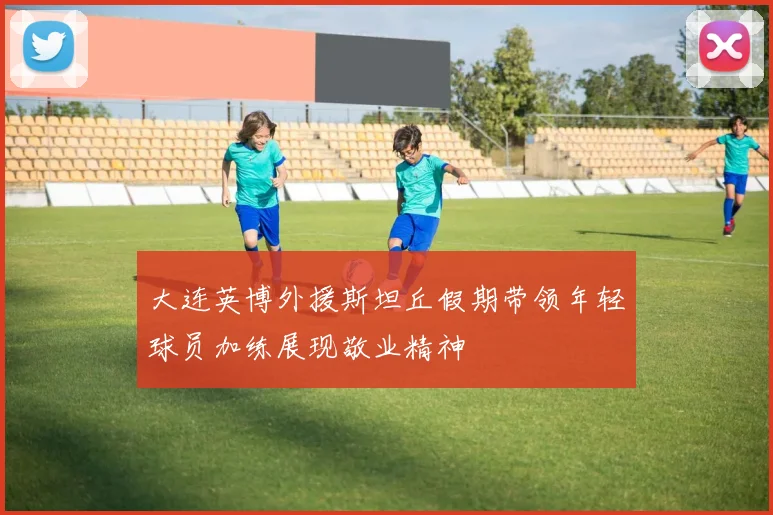 大连英博外援斯坦丘假期带领年轻球员加练展现敬业精神