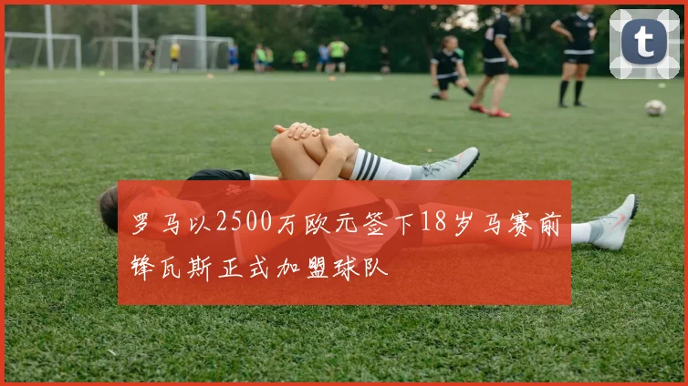 罗马以2500万欧元签下18岁马赛前锋瓦斯正式加盟球队