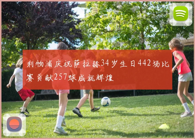 利物浦庆祝萨拉赫34岁生日442场比赛贡献257球成就辉煌