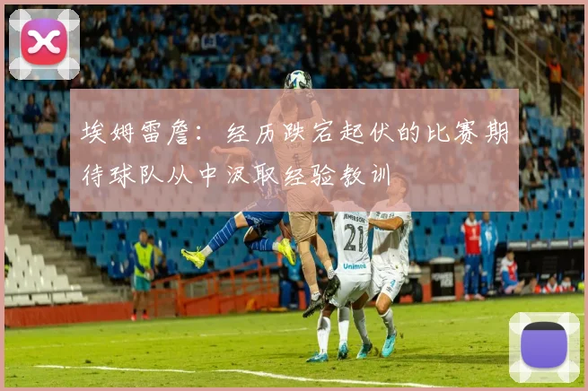 埃姆雷詹：经历跌宕起伏的比赛期待球队从中汲取经验教训