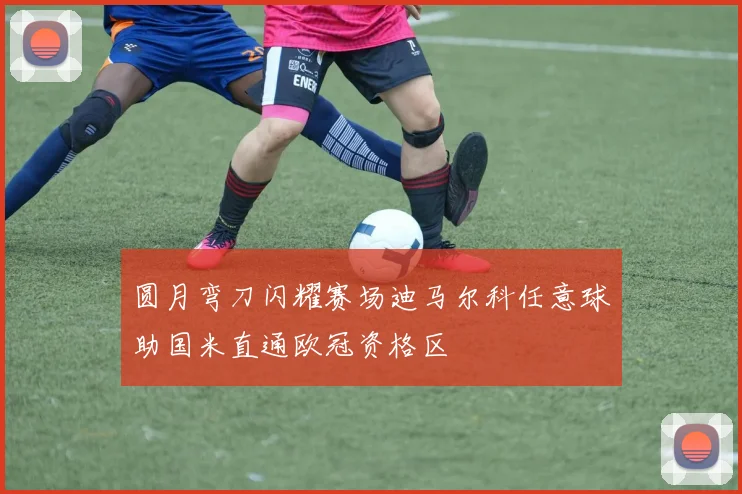圆月弯刀闪耀赛场迪马尔科任意球助国米直通欧冠资格区