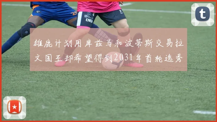 雄鹿计划用库兹马和波蒂斯交易拉文国王却希望得到2031年首轮选秀权