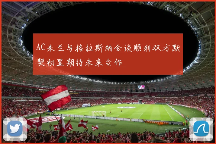 AC米兰与格拉斯纳会谈顺利双方默契初显期待未来合作