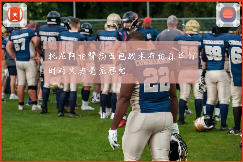 托尼阿伦赞扬面包战术布伦森单打时对文班毫无察觉