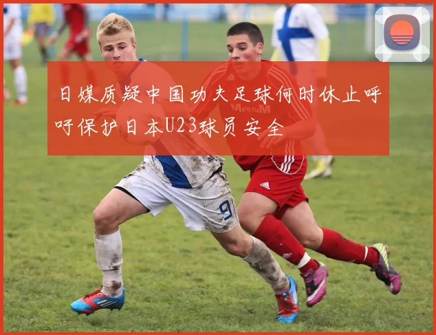 日媒质疑中国功夫足球何时休止呼吁保护日本U23球员安全
