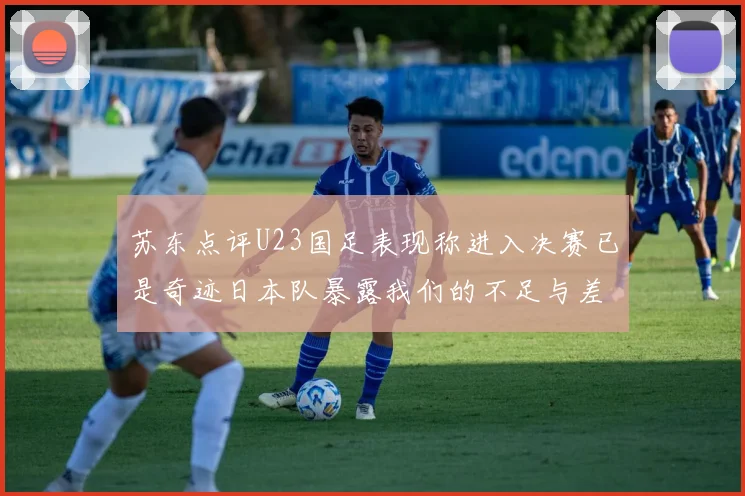 苏东点评U23国足表现称进入决赛已是奇迹日本队暴露我们的不足与差距