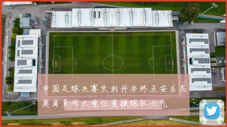 中国足球决赛失利并非终点安东尼奥肩负两大重任重振球队士气