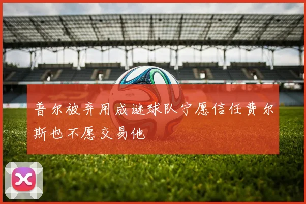 普尔被弃用成谜球队宁愿信任费尔斯也不愿交易他