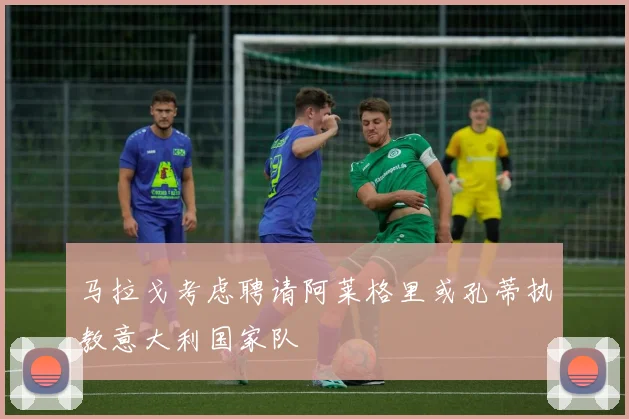 马拉戈考虑聘请阿莱格里或孔蒂执教意大利国家队