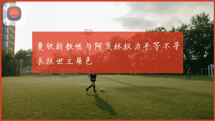 曼联新教练与阿莫林权力平等不寻求救世主角色