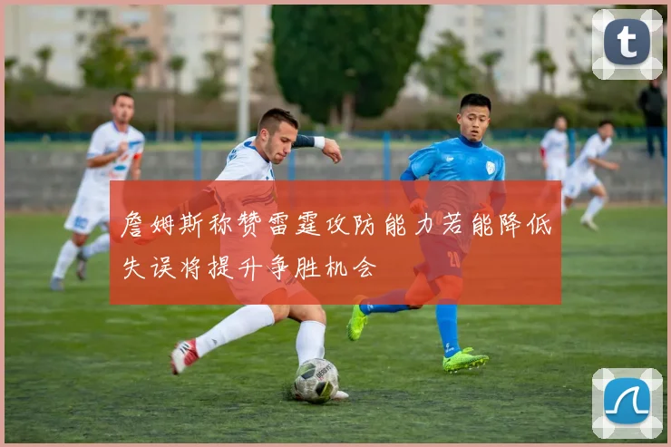 詹姆斯称赞雷霆攻防能力若能降低失误将提升争胜机会