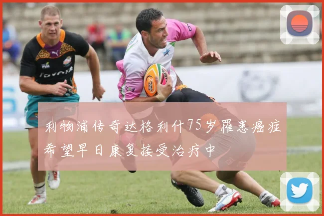 利物浦传奇达格利什75岁罹患癌症希望早日康复接受治疗中